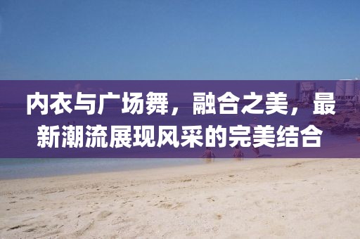 内衣与广场舞，融合之美，最新潮流展现风采的完美结合