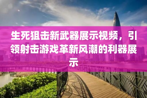 生死狙击新武器展示视频，引领射击游戏革新风潮的利器展示
