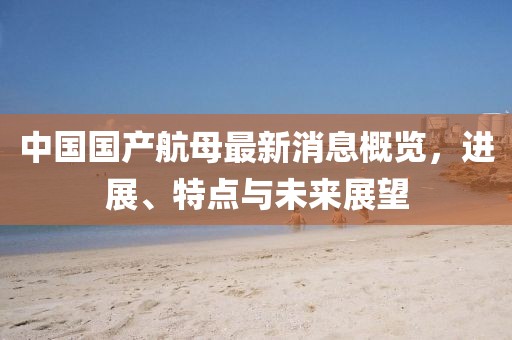 中国国产航母最新消息概览，进展、特点与未来展望