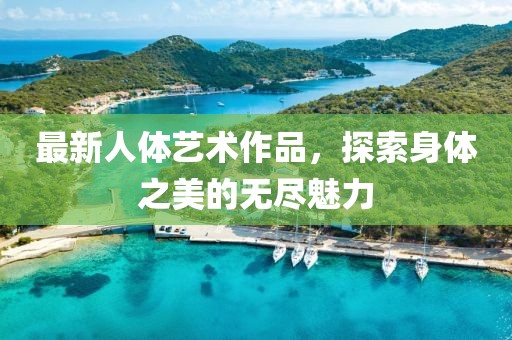 最新人体艺术作品，探索身体之美的无尽魅力