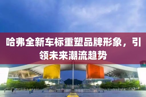 哈弗全新车标重塑品牌形象，引领未来潮流趋势