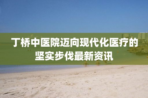 丁桥中医院迈向现代化医疗的坚实步伐最新资讯