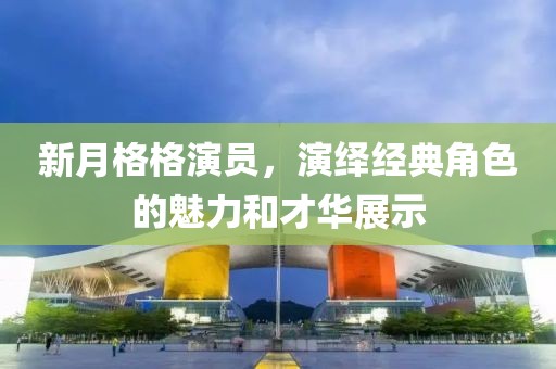 新月格格演员，演绎经典角色的魅力和才华展示