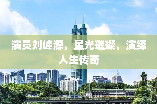 演员刘峰源，星光璀璨，演绎人生传奇