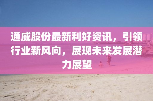 通威股份最新利好资讯，引领行业新风向，展现未来发展潜力展望