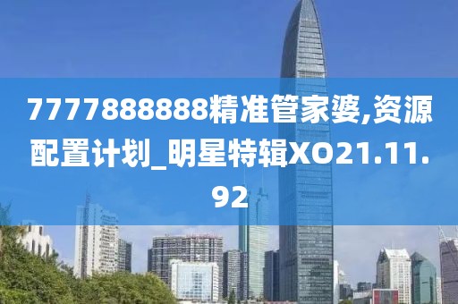 7777888888精准管家婆,资源配置计划_明星特辑XO21.11.92