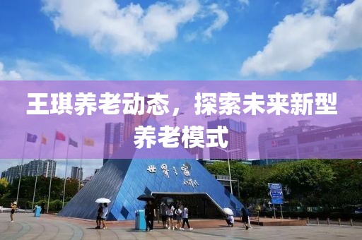 王琪养老动态，探索未来新型养老模式