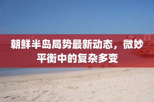 朝鲜半岛局势最新动态，微妙平衡中的复杂多变