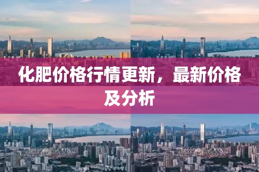 化肥价格行情更新，最新价格及分析