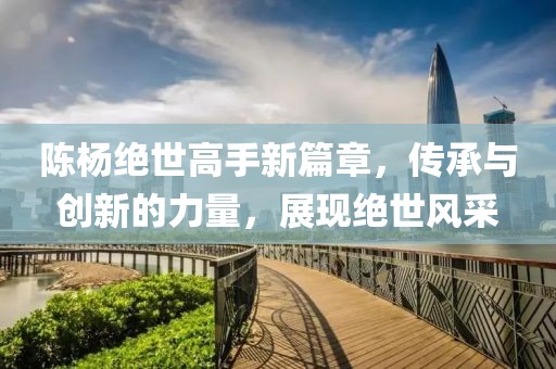 陈杨绝世高手新篇章，传承与创新的力量，展现绝世风采