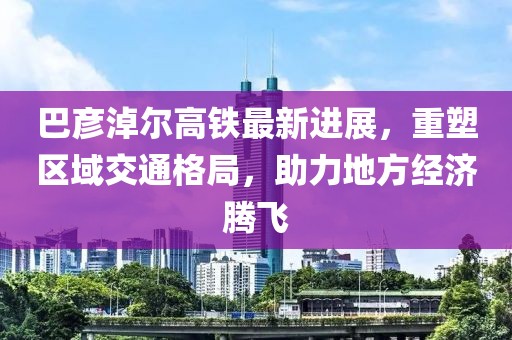 巴彦淖尔高铁最新进展，重塑区域交通格局，助力地方经济腾飞