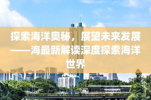 探索海洋奥秘，展望未来发展——海最新解读深度探索海洋世界