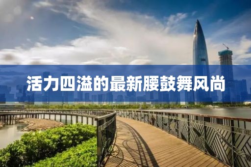 活力四溢的最新腰鼓舞风尚