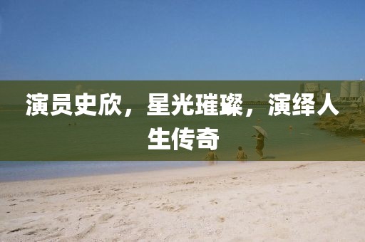 演员史欣，星光璀璨，演绎人生传奇