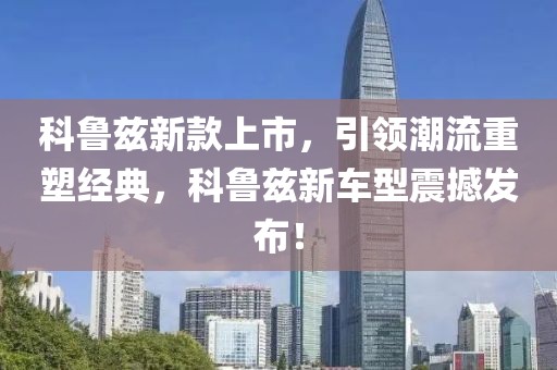 科鲁兹新款上市，引领潮流重塑经典，科鲁兹新车型震撼发布！