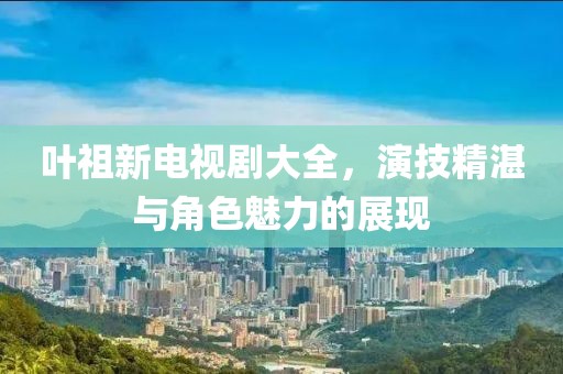叶祖新电视剧大全，演技精湛与角色魅力的展现