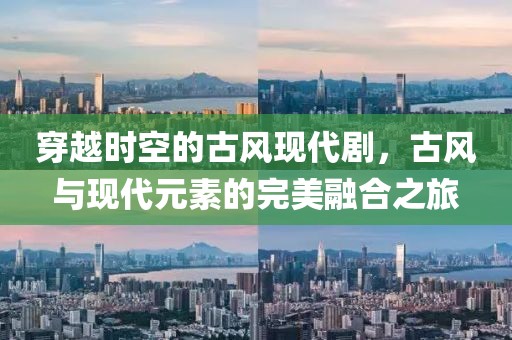 穿越时空的古风现代剧，古风与现代元素的完美融合之旅