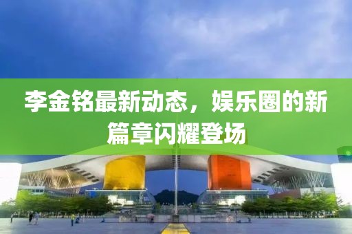 李金铭最新动态，娱乐圈的新篇章闪耀登场