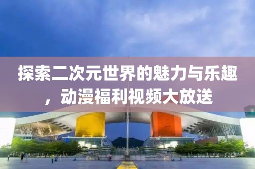 探索二次元世界的魅力与乐趣，动漫福利视频大放送