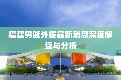 福建男篮外援最新消息深度解读与分析