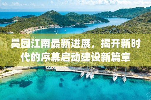 昊园江南最新进展，揭开新时代的序幕启动建设新篇章