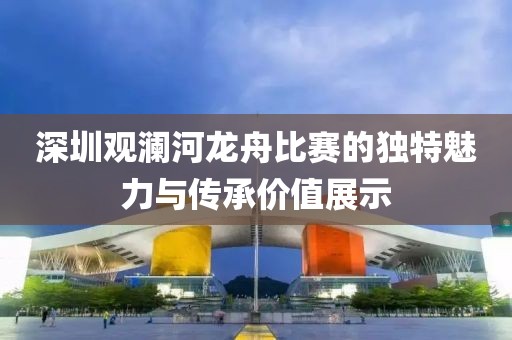 深圳观澜河龙舟比赛的独特魅力与传承价值展示