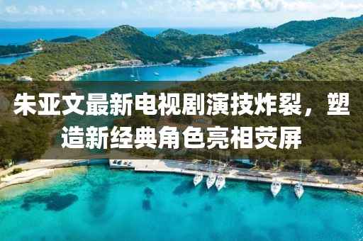 朱亚文最新电视剧演技炸裂，塑造新经典角色亮相荧屏