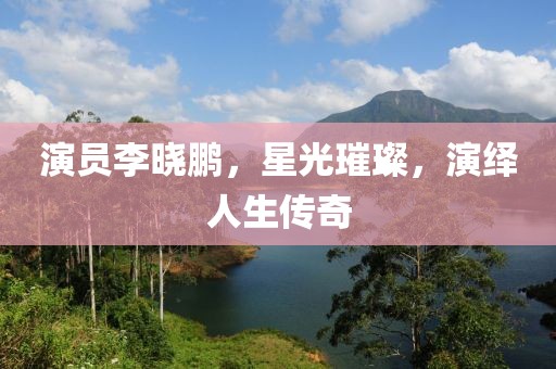 演员李晓鹏，星光璀璨，演绎人生传奇