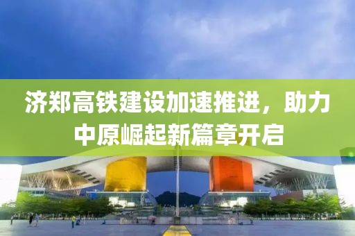 济郑高铁建设加速推进，助力中原崛起新篇章开启