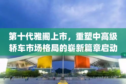 第十代雅阁上市，重塑中高级轿车市场格局的崭新篇章启动