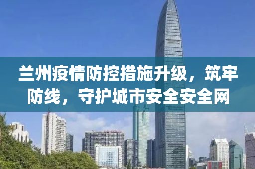 兰州疫情防控措施升级，筑牢防线，守护城市安全安全网