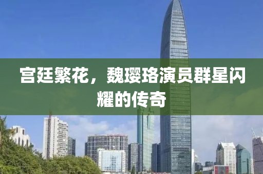 宫廷繁花，魏璎珞演员群星闪耀的传奇