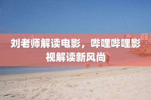 刘老师解读电影，哔哩哔哩影视解读新风尚