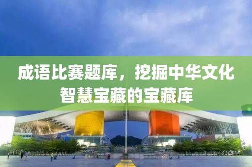 成语比赛题库，挖掘中华文化智慧宝藏的宝藏库