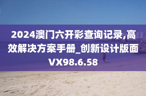 2024澳门六开彩查询记录,高效解决方案手册_创新设计版面VX98.6.58