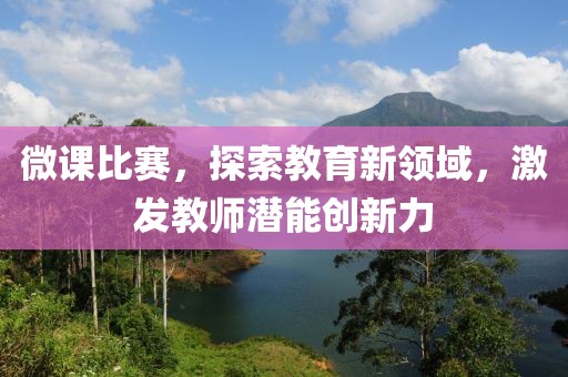 微课比赛，探索教育新领域，激发教师潜能创新力