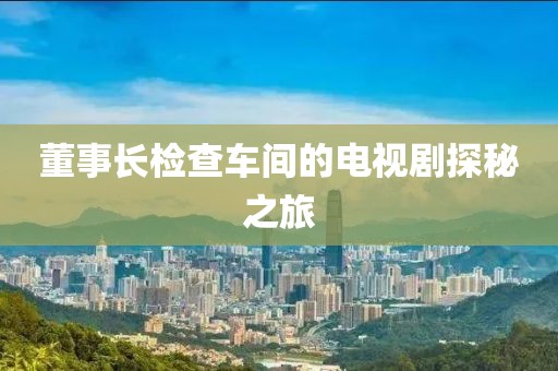董事长检查车间的电视剧探秘之旅