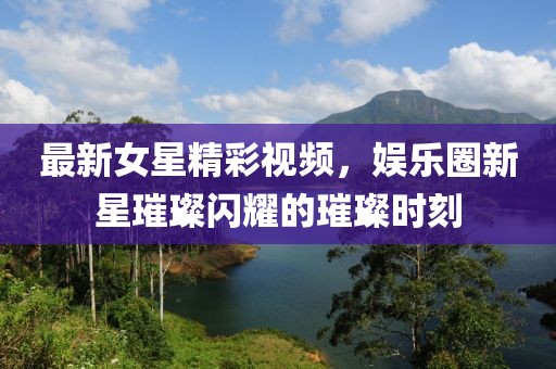 最新女星精彩视频，娱乐圈新星璀璨闪耀的璀璨时刻