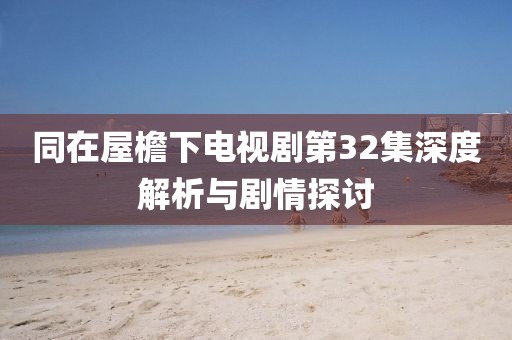 同在屋檐下电视剧第32集深度解析与剧情探讨