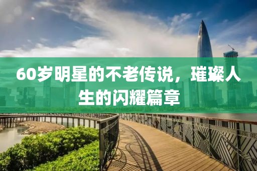 60岁明星的不老传说，璀璨人生的闪耀篇章