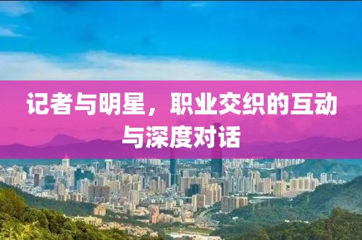 记者与明星，职业交织的互动与深度对话