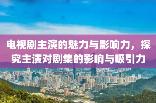 电视剧主演的魅力与影响力，探究主演对剧集的影响与吸引力