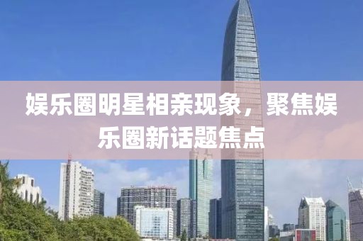 娱乐圈明星相亲现象，聚焦娱乐圈新话题焦点