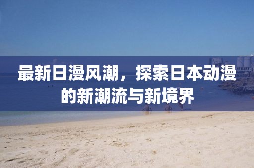 最新日漫风潮，探索日本动漫的新潮流与新境界