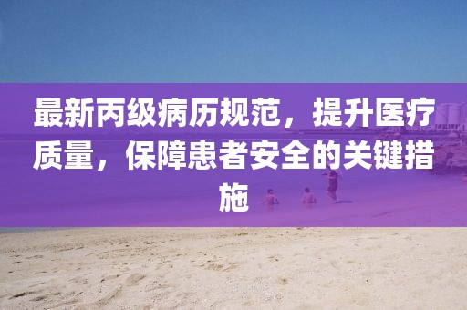 最新丙级病历规范，提升医疗质量，保障患者安全的关键措施