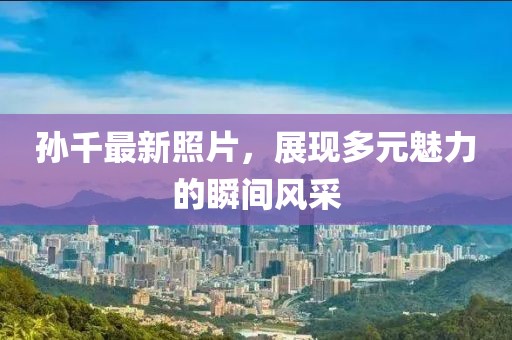 孙千最新照片，展现多元魅力的瞬间风采