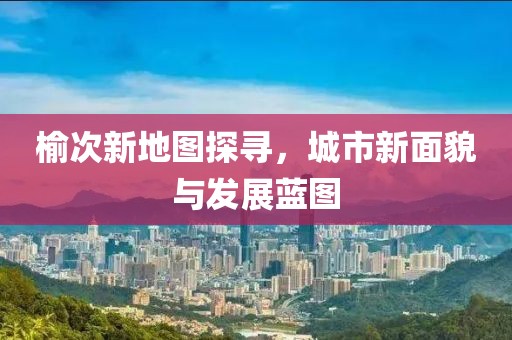 榆次新地图探寻，城市新面貌与发展蓝图
