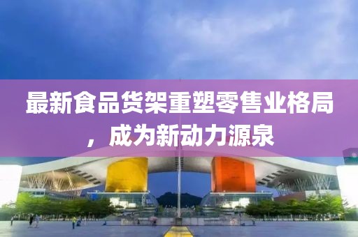 最新食品货架重塑零售业格局，成为新动力源泉