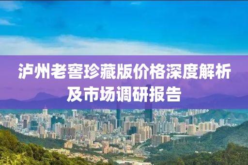 泸州老窖珍藏版价格深度解析及市场调研报告