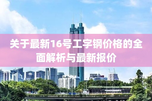 关于最新16号工字钢价格的全面解析与最新报价